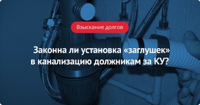 Законна ли установка «заглушек» в канализацию при ограничении водоотведения должникам за КУ